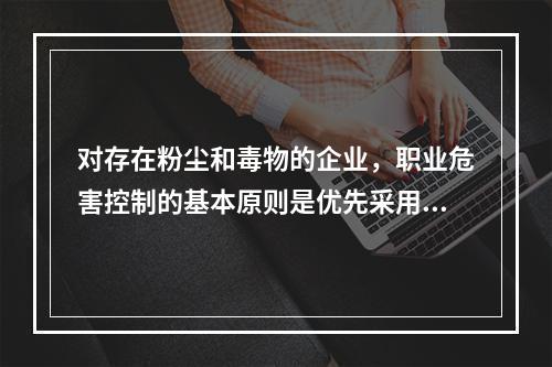 对存在粉尘和毒物的企业，职业危害控制的基本原则是优先采用先进