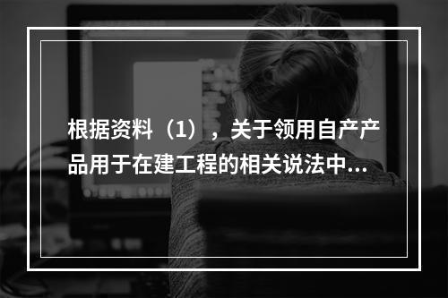 根据资料（1），关于领用自产产品用于在建工程的相关说法中，正