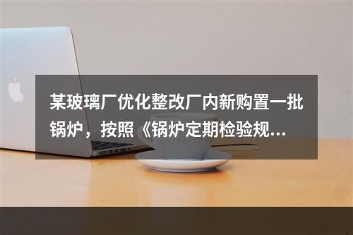 某玻璃厂优化整改厂内新购置一批锅炉，按照《锅炉定期检验规则》