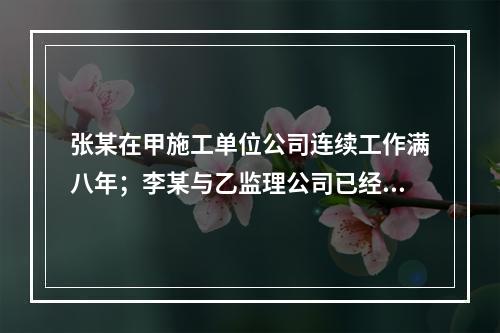 张某在甲施工单位公司连续工作满八年；李某与乙监理公司已经连续