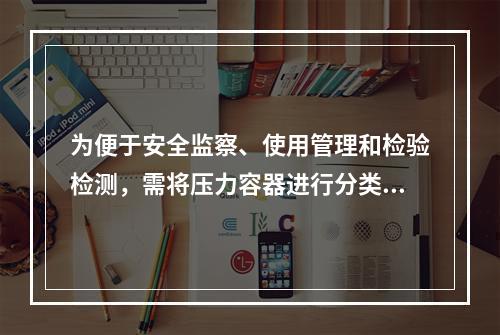 为便于安全监察、使用管理和检验检测，需将压力容器进行分类。某