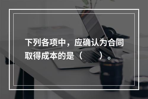 下列各项中，应确认为合同取得成本的是（　　）。