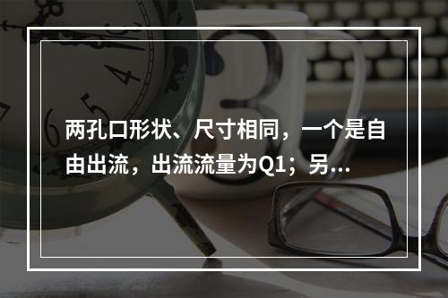 两孔口形状、尺寸相同，一个是自由出流，出流流量为Q1；另一个