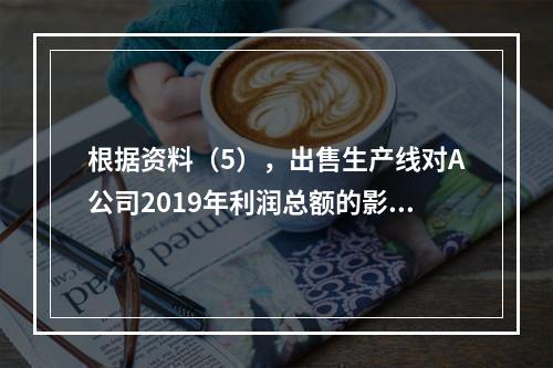 根据资料（5），出售生产线对A公司2019年利润总额的影响金