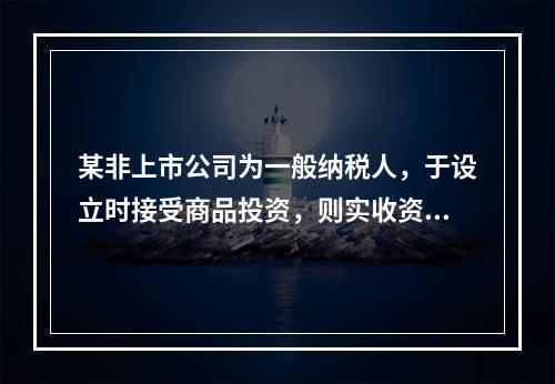 某非上市公司为一般纳税人，于设立时接受商品投资，则实收资本的