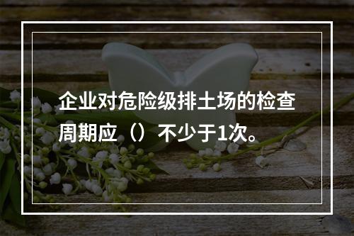 企业对危险级排土场的检查周期应（）不少于1次。