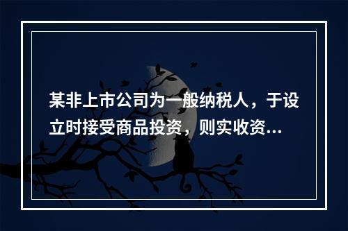 某非上市公司为一般纳税人，于设立时接受商品投资，则实收资本的