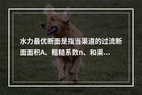 水力最优断面是指当渠道的过流断面面积A、粗糙系数n、和渠道底