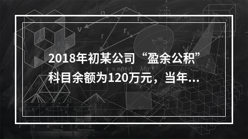 2018年初某公司“盈余公积”科目余额为120万元，当年实现