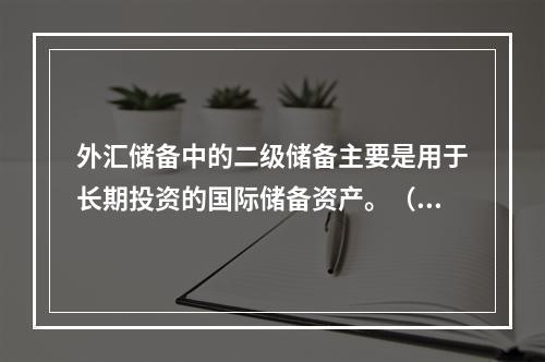 外汇储备中的二级储备主要是用于长期投资的国际储备资产。（　）