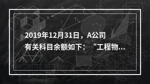 2019年12月31日，A公司有关科目余额如下：“工程物资”