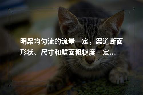 明渠均匀流的流量一定，渠道断面形状、尺寸和壁面粗糙度一定时，