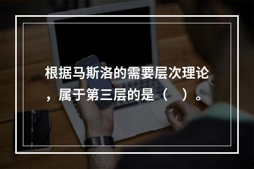 根据马斯洛的需要层次理论，属于第三层的是（　）。