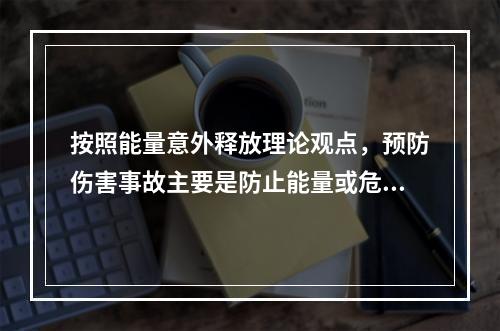 按照能量意外释放理论观点，预防伤害事故主要是防止能量或危险物