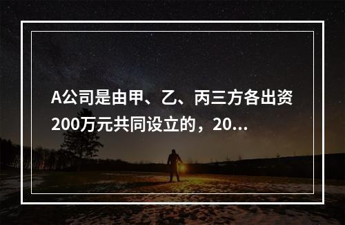 A公司是由甲、乙、丙三方各出资200万元共同设立的，2019