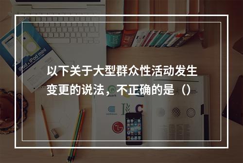 以下关于大型群众性活动发生变更的说法，不正确的是（）