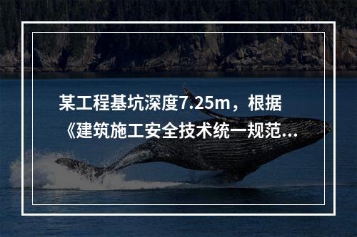 某工程基坑深度7.25m，根据《建筑施工安全技术统一规范》（