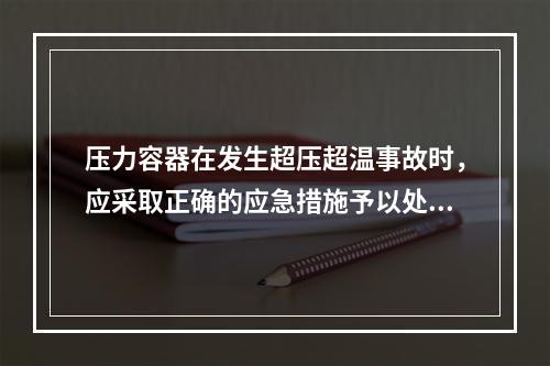 压力容器在发生超压超温事故时，应采取正确的应急措施予以处置，