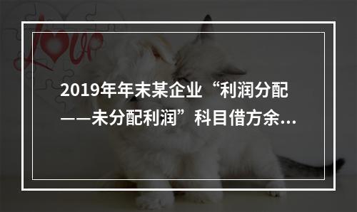 2019年年末某企业“利润分配——未分配利润”科目借方余额2