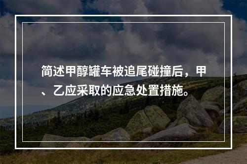 简述甲醇罐车被追尾碰撞后，甲、乙应采取的应急处置措施。