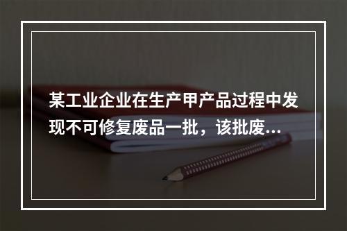 某工业企业在生产甲产品过程中发现不可修复废品一批，该批废品的