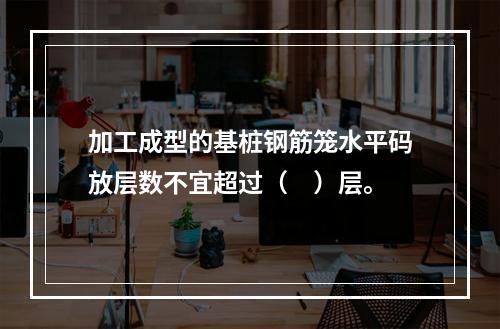 加工成型的基桩钢筋笼水平码放层数不宜超过（　）层。