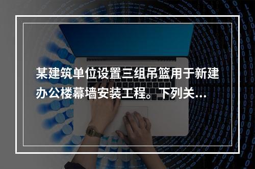 某建筑单位设置三组吊篮用于新建办公楼幕墙安装工程。下列关于吊