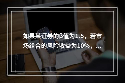 如果某证券的β值为1.5，若市场组合的风险收益为10%，则该