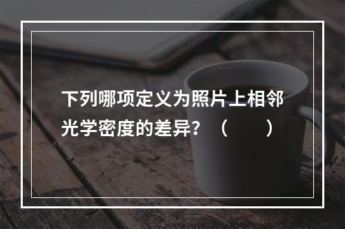 下列哪项定义为照片上相邻光学密度的差异？（　　）