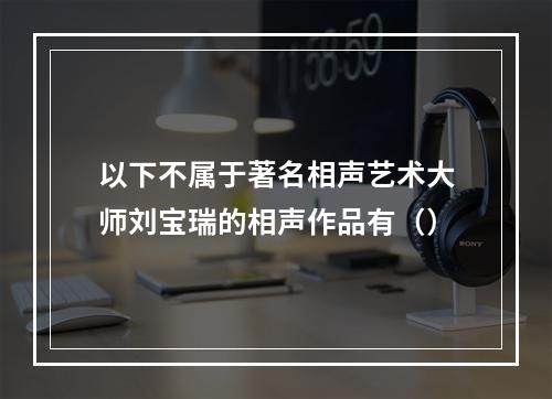 以下不属于著名相声艺术大师刘宝瑞的相声作品有（）