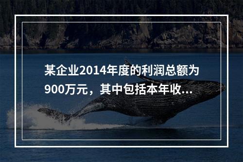 某企业2014年度的利润总额为900万元，其中包括本年收到的