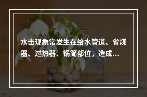 水击现象常发生在给水管道、省煤器、过热器、锅简部位，造成管道