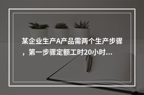 某企业生产A产品需两个生产步骤，第一步骤定额工时20小时，第