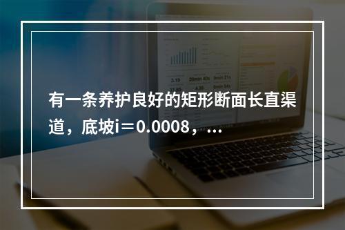 有一条养护良好的矩形断面长直渠道，底坡i＝0.0008，底宽