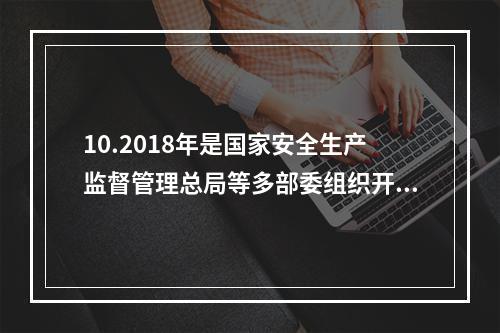 10.2018年是国家安全生产监督管理总局等多部委组织开展全