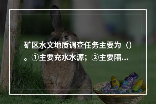 矿区水文地质调查任务主要为（）。①主要充水水源；②主要隔水层