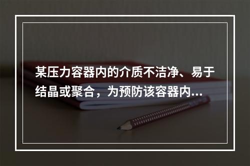 某压力容器内的介质不洁净、易于结晶或聚合，为预防该容器内压力