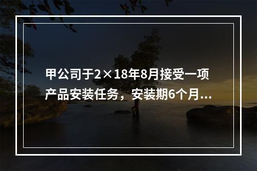 甲公司于2×18年8月接受一项产品安装任务，安装期6个月，合