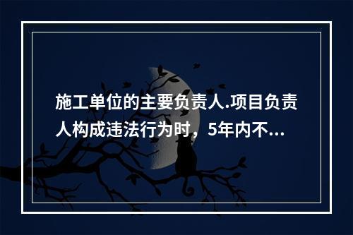 施工单位的主要负责人.项目负责人构成违法行为时，5年内不得担