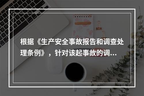 根据《生产安全事故报告和调查处理条例》，针对该起事故的调查处