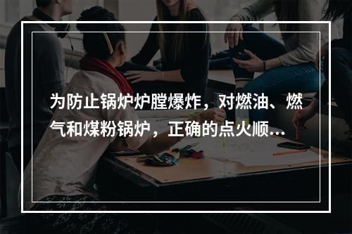 为防止锅炉炉膛爆炸，对燃油、燃气和煤粉锅炉，正确的点火顺序是