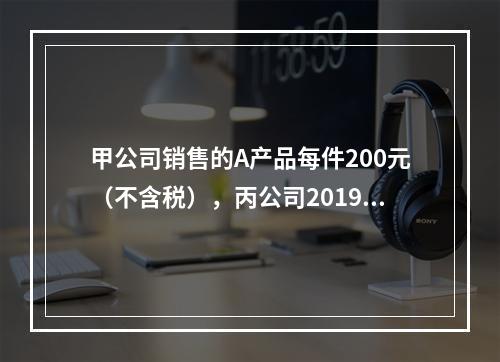 甲公司销售的A产品每件200元（不含税），丙公司2019年1