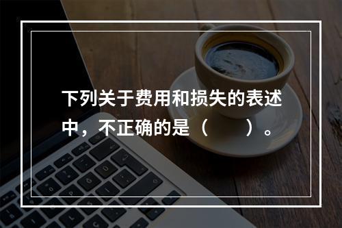 下列关于费用和损失的表述中，不正确的是（　　）。