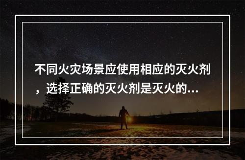 不同火灾场景应使用相应的灭火剂，选择正确的灭火剂是灭火的关键