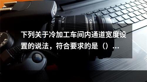 下列关于冷加工车间内通道宽度设置的说法，符合要求的是（）。