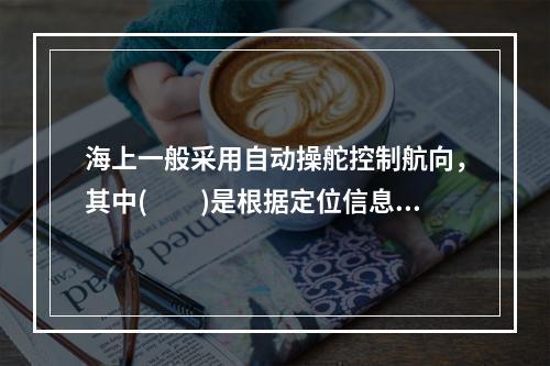 海上一般采用自动操舵控制航向，其中(　　)是根据定位信息测定