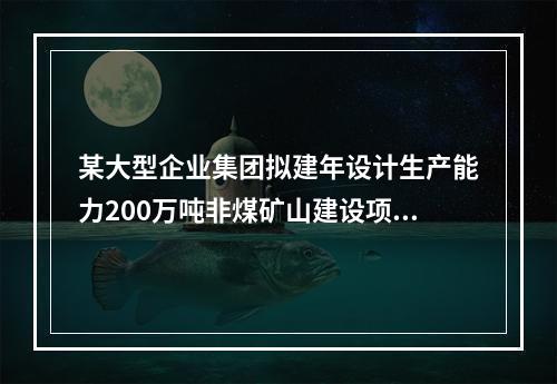 某大型企业集团拟建年设计生产能力200万吨非煤矿山建设项目和