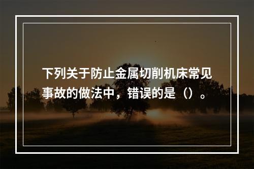 下列关于防止金属切削机床常见事故的做法中，错误的是（）。