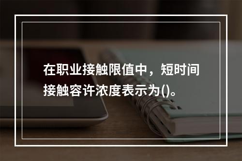 在职业接触限值中，短时间接触容许浓度表示为()。