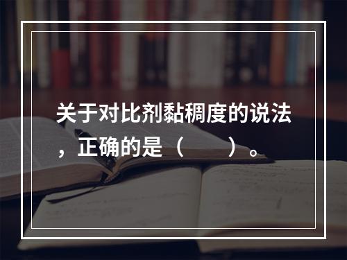 关于对比剂黏稠度的说法，正确的是（　　）。